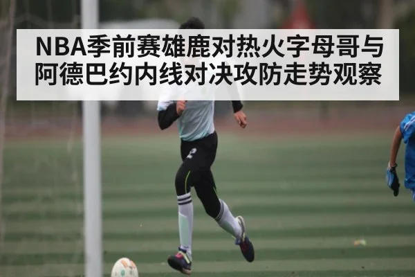 NBA季前赛雄鹿对热火字母哥与阿德巴约内线对决攻防走势观察